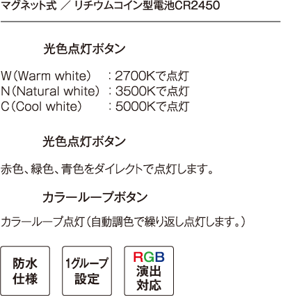 マグネット式 ／ リチウムコイン型電池CR2450 光色点灯ボタン W（Warm white）： 2700K　で点灯 N（Natural white）： 3500Kで点灯  C（Cool white）： 5000Kで点灯 光色点灯ボタン 赤色、緑色、青色をダイレクトで点灯します。 カラーループボタン カラーループ点灯（自動調色で繰り返し点灯します。）