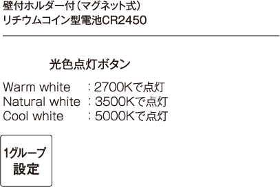 壁付ホルダー付（マグネット式）リチウムコイン型電池CR2450 W（Warm white）： 2700K　で点灯 N（Natural white）： 3500Kで点灯  C（Cool white）： 5000Kで点灯 光色点灯ボタン 赤色、緑色、青色をダイレクトで点灯します。 カラーループボタン カラーループ点灯（自動調色で繰り返し点灯します。）